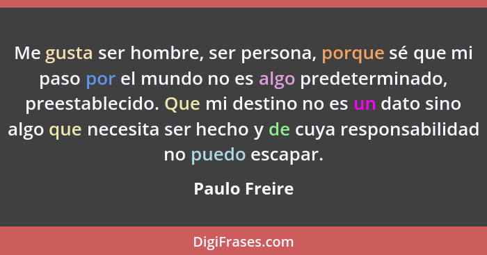 Me gusta ser hombre, ser persona, porque sé que mi paso por el mundo no es algo predeterminado, preestablecido. Que mi destino no es un... - Paulo Freire