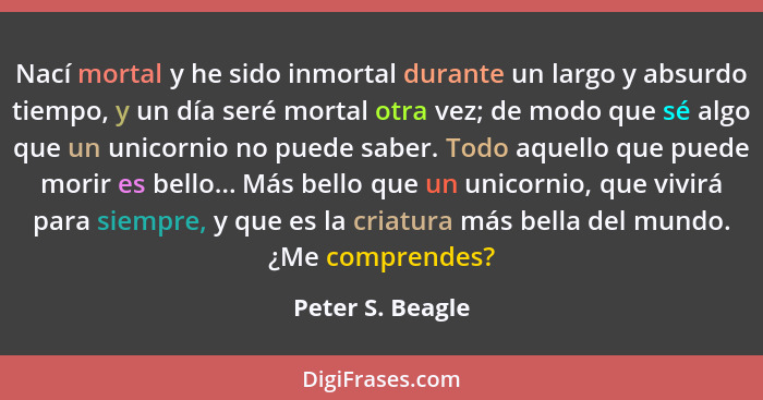 Nací mortal y he sido inmortal durante un largo y absurdo tiempo, y un día seré mortal otra vez; de modo que sé algo que un unicorni... - Peter S. Beagle