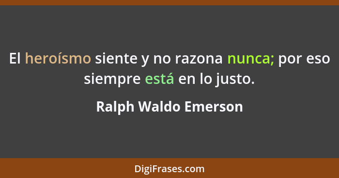 El heroísmo siente y no razona nunca; por eso siempre está en lo justo.... - Ralph Waldo Emerson