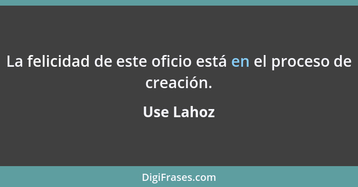 La felicidad de este oficio está en el proceso de creación.... - Use Lahoz