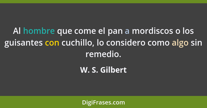 Al hombre que come el pan a mordiscos o los guisantes con cuchillo, lo considero como algo sin remedio.... - W. S. Gilbert