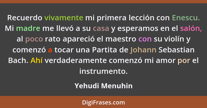 Recuerdo vivamente mi primera lección con Enescu. Mi madre me llevó a su casa y esperamos en el salón, al poco rato apareció el maest... - Yehudi Menuhin