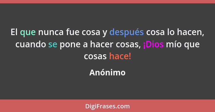 El que nunca fue cosa y después cosa lo hacen, cuando se pone a hacer cosas, ¡Dios mío que cosas hace!... - Anónimo