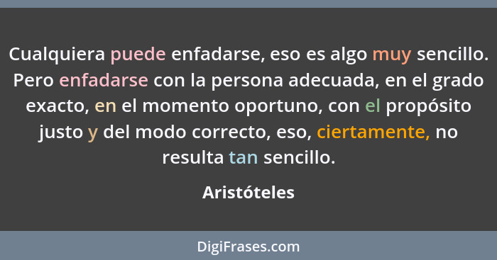 Cualquiera puede enfadarse, eso es algo muy sencillo. Pero enfadarse con la persona adecuada, en el grado exacto, en el momento oportuno... - Aristóteles