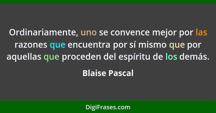 Ordinariamente, uno se convence mejor por las razones que encuentra por sí mismo que por aquellas que proceden del espíritu de los dem... - Blaise Pascal