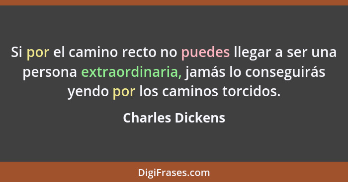 Si por el camino recto no puedes llegar a ser una persona extraordinaria, jamás lo conseguirás yendo por los caminos torcidos.... - Charles Dickens