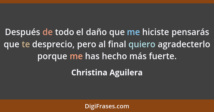 Después de todo el daño que me hiciste pensarás que te desprecio, pero al final quiero agradecterlo porque me has hecho más fuert... - Christina Aguilera