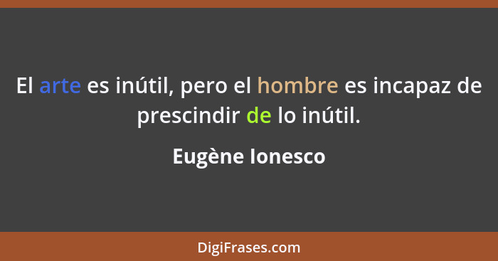 El arte es inútil, pero el hombre es incapaz de prescindir de lo inútil.... - Eugène Ionesco