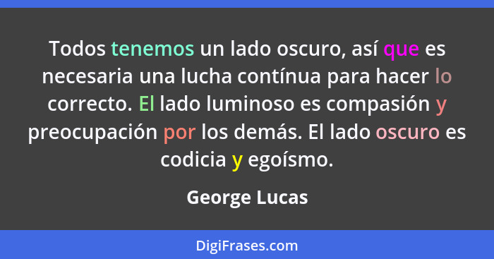 Todos tenemos un lado oscuro, así que es necesaria una lucha contínua para hacer lo correcto. El lado luminoso es compasión y preocupac... - George Lucas