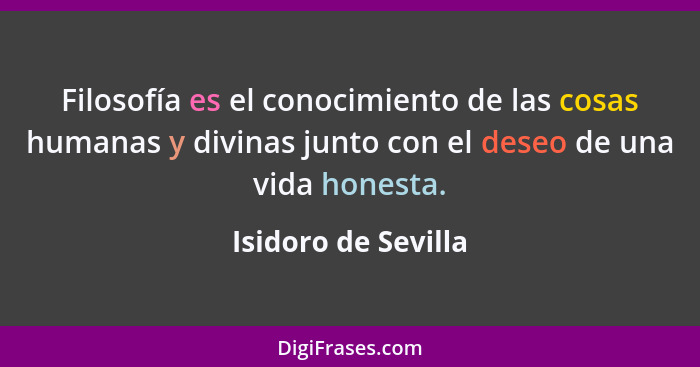 Filosofía es el conocimiento de las cosas humanas y divinas junto con el deseo de una vida honesta.... - Isidoro de Sevilla