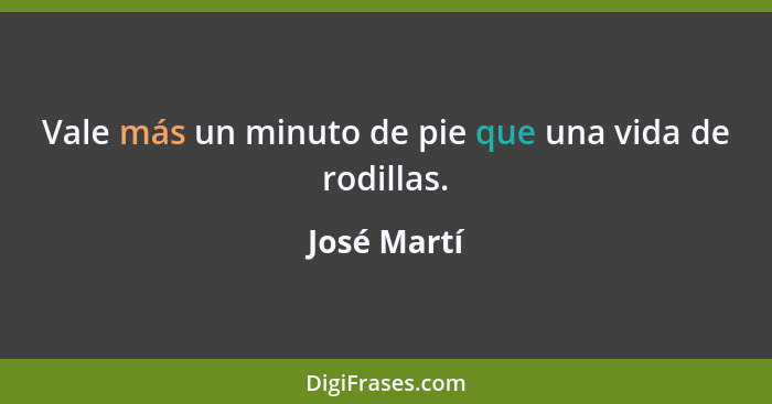 Vale más un minuto de pie que una vida de rodillas.... - José Martí