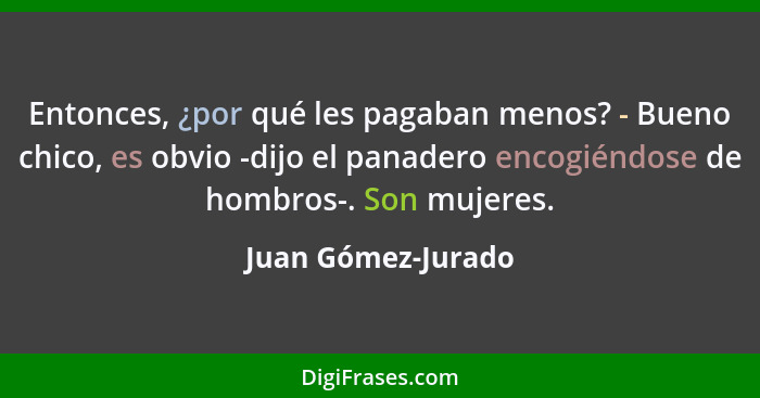 Entonces, ¿por qué les pagaban menos? - Bueno chico, es obvio -dijo el panadero encogiéndose de hombros-. Son mujeres.... - Juan Gómez-Jurado