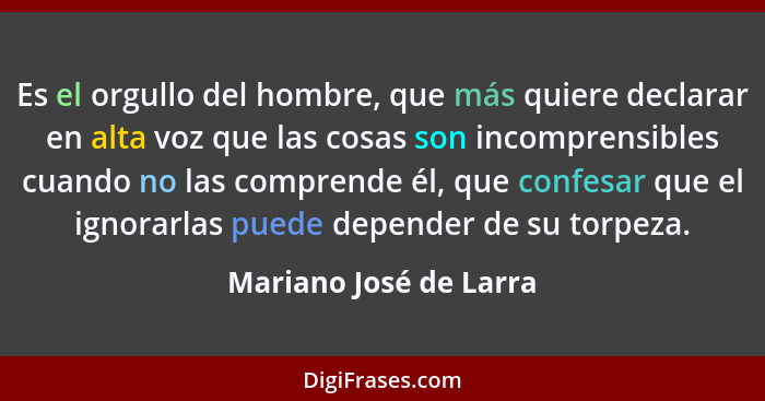 Es el orgullo del hombre, que más quiere declarar en alta voz que las cosas son incomprensibles cuando no las comprende él, qu... - Mariano José de Larra