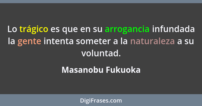 Lo trágico es que en su arrogancia infundada la gente intenta someter a la naturaleza a su voluntad.... - Masanobu Fukuoka