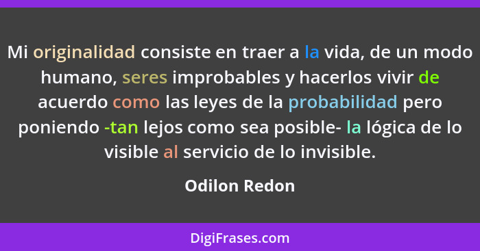 Mi originalidad consiste en traer a la vida, de un modo humano, seres improbables y hacerlos vivir de acuerdo como las leyes de la prob... - Odilon Redon