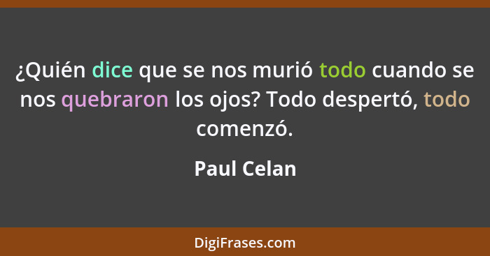 ¿Quién dice que se nos murió todo cuando se nos quebraron los ojos? Todo despertó, todo comenzó.... - Paul Celan