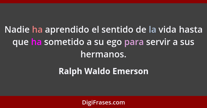 Nadie ha aprendido el sentido de la vida hasta que ha sometido a su ego para servir a sus hermanos.... - Ralph Waldo Emerson