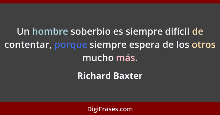 Un hombre soberbio es siempre difícil de contentar, porque siempre espera de los otros mucho más.... - Richard Baxter