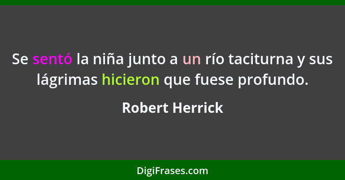 Se sentó la niña junto a un río taciturna y sus lágrimas hicieron que fuese profundo.... - Robert Herrick