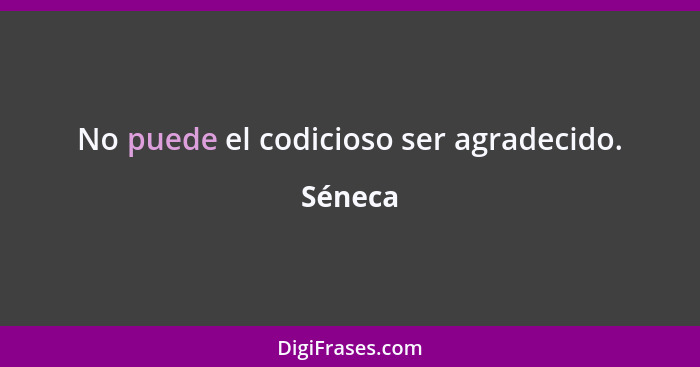 No puede el codicioso ser agradecido.... - Séneca