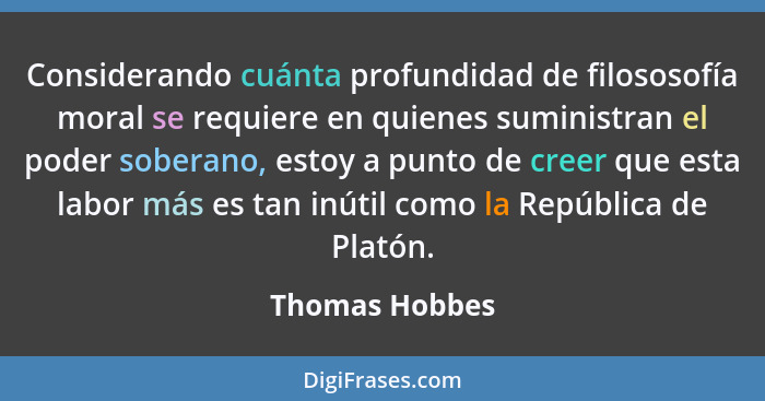 Considerando cuánta profundidad de filososofía moral se requiere en quienes suministran el poder soberano, estoy a punto de creer que... - Thomas Hobbes