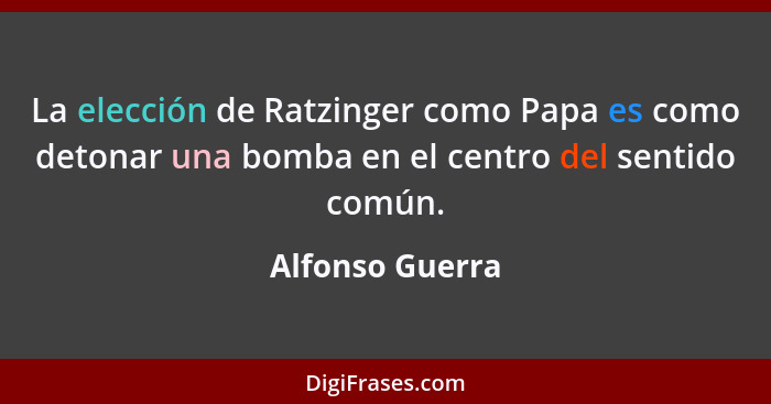 La elección de Ratzinger como Papa es como detonar una bomba en el centro del sentido común.... - Alfonso Guerra