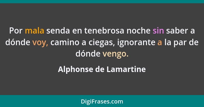 Por mala senda en tenebrosa noche sin saber a dónde voy, camino a ciegas, ignorante a la par de dónde vengo.... - Alphonse de Lamartine