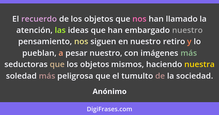 El recuerdo de los objetos que nos han llamado la atención, las ideas que han embargado nuestro pensamiento, nos siguen en nuestro retiro y... - Anónimo