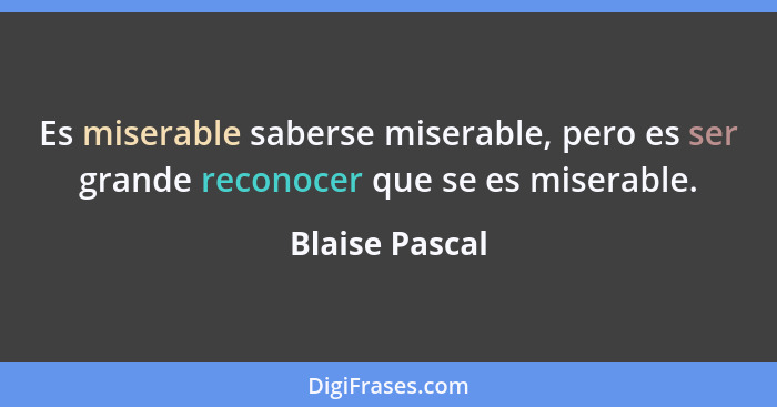 Es miserable saberse miserable, pero es ser grande reconocer que se es miserable.... - Blaise Pascal