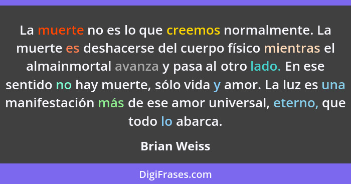 La muerte no es lo que creemos normalmente. La muerte es deshacerse del cuerpo físico mientras el almainmortal avanza y pasa al otro lad... - Brian Weiss