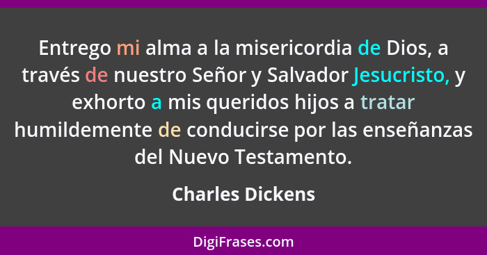 Entrego mi alma a la misericordia de Dios, a través de nuestro Señor y Salvador Jesucristo, y exhorto a mis queridos hijos a tratar... - Charles Dickens