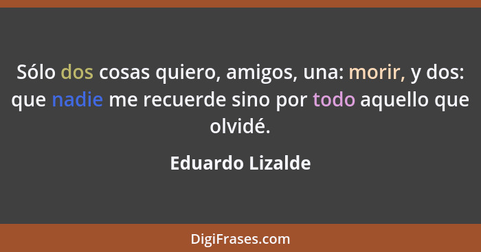 Sólo dos cosas quiero, amigos, una: morir, y dos: que nadie me recuerde sino por todo aquello que olvidé.... - Eduardo Lizalde