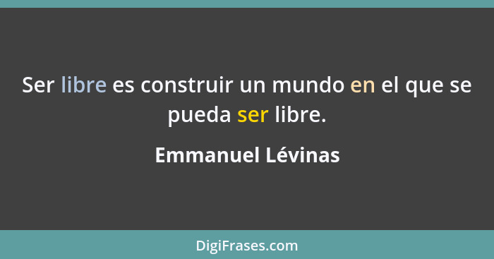 Ser libre es construir un mundo en el que se pueda ser libre.... - Emmanuel Lévinas