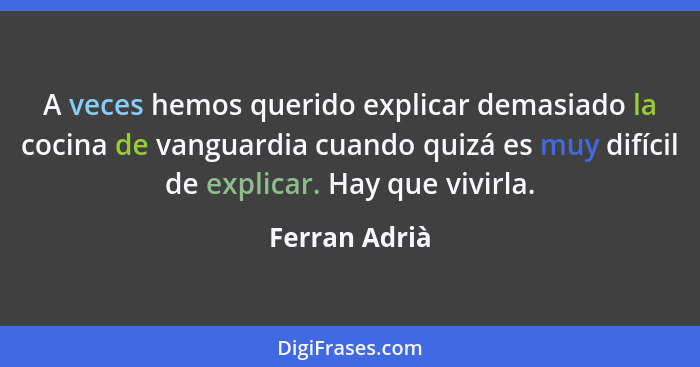 A veces hemos querido explicar demasiado la cocina de vanguardia cuando quizá es muy difícil de explicar. Hay que vivirla.... - Ferran Adrià