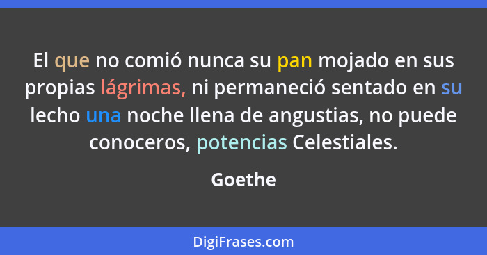 El que no comió nunca su pan mojado en sus propias lágrimas, ni permaneció sentado en su lecho una noche llena de angustias, no puede conocer... - Goethe