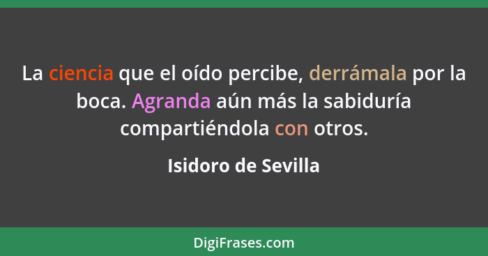 La ciencia que el oído percibe, derrámala por la boca. Agranda aún más la sabiduría compartiéndola con otros.... - Isidoro de Sevilla