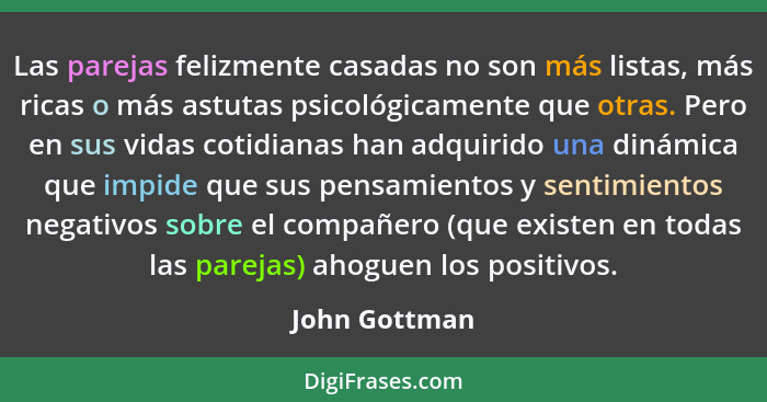 Las parejas felizmente casadas no son más listas, más ricas o más astutas psicológicamente que otras. Pero en sus vidas cotidianas han... - John Gottman