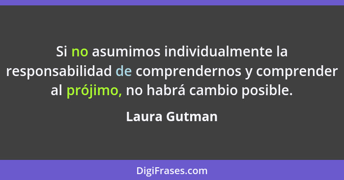 Si no asumimos individualmente la responsabilidad de comprendernos y comprender al prójimo, no habrá cambio posible.... - Laura Gutman
