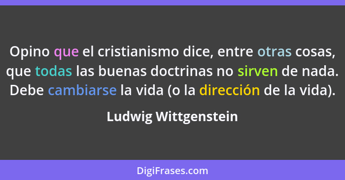 Opino que el cristianismo dice, entre otras cosas, que todas las buenas doctrinas no sirven de nada. Debe cambiarse la vida (o l... - Ludwig Wittgenstein