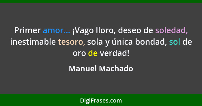 Primer amor... ¡Vago lloro, deseo de soledad, inestimable tesoro, sola y única bondad, sol de oro de verdad!... - Manuel Machado