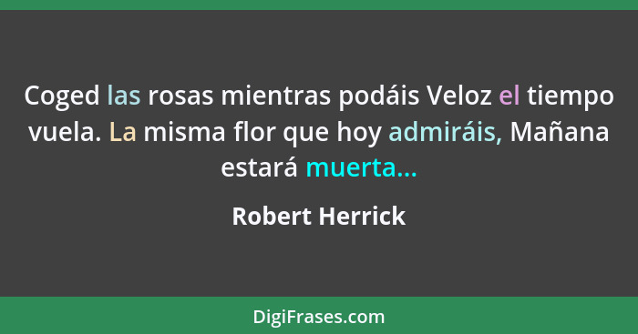 Coged las rosas mientras podáis Veloz el tiempo vuela. La misma flor que hoy admiráis, Mañana estará muerta...... - Robert Herrick