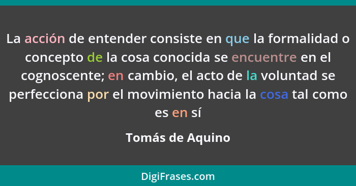 La acción de entender consiste en que la formalidad o concepto de la cosa conocida se encuentre en el cognoscente; en cambio, el act... - Tomás de Aquino