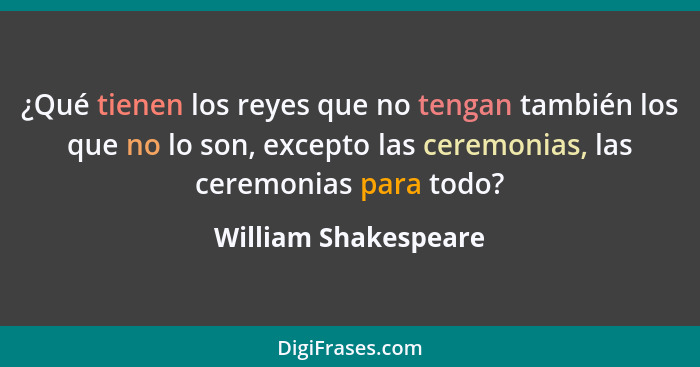 ¿Qué tienen los reyes que no tengan también los que no lo son, excepto las ceremonias, las ceremonias para todo?... - William Shakespeare