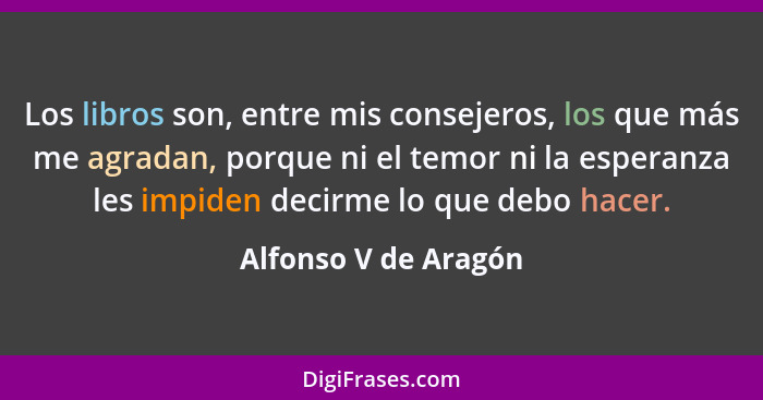 Los libros son, entre mis consejeros, los que más me agradan, porque ni el temor ni la esperanza les impiden decirme lo que debo... - Alfonso V de Aragón