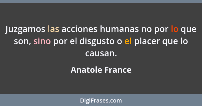 Juzgamos las acciones humanas no por lo que son, sino por el disgusto o el placer que lo causan.... - Anatole France