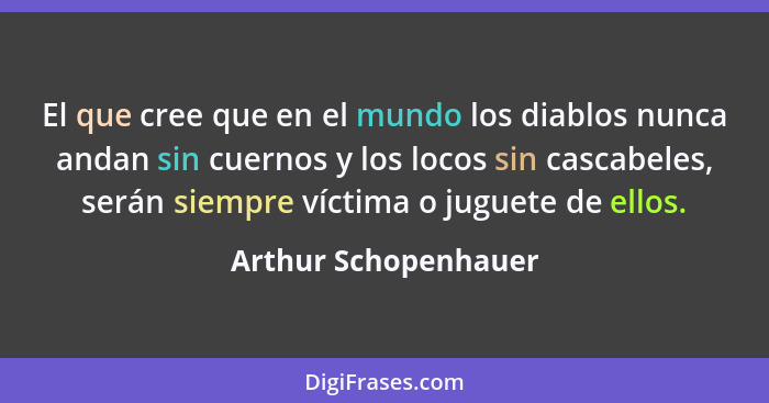 El que cree que en el mundo los diablos nunca andan sin cuernos y los locos sin cascabeles, serán siempre víctima o juguete de e... - Arthur Schopenhauer