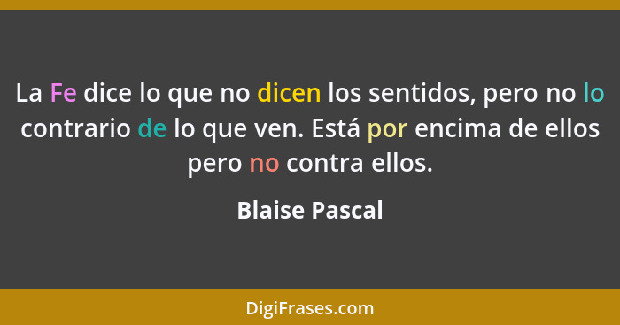 La Fe dice lo que no dicen los sentidos, pero no lo contrario de lo que ven. Está por encima de ellos pero no contra ellos.... - Blaise Pascal
