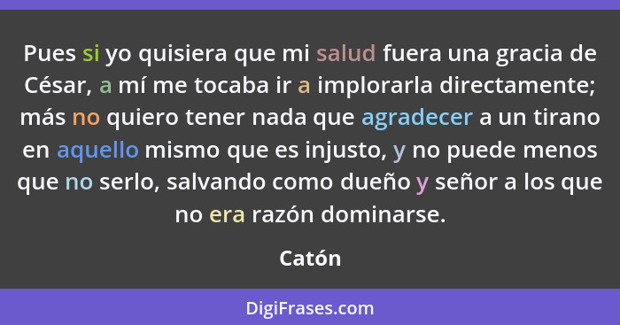 Pues si yo quisiera que mi salud fuera una gracia de César, a mí me tocaba ir a implorarla directamente; más no quiero tener nada que agradece... - Catón