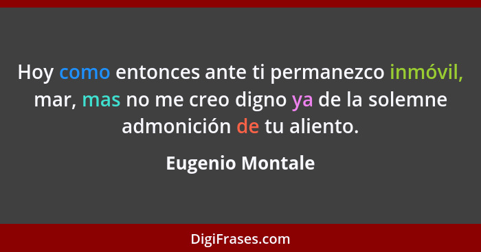 Hoy como entonces ante ti permanezco inmóvil, mar, mas no me creo digno ya de la solemne admonición de tu aliento.... - Eugenio Montale