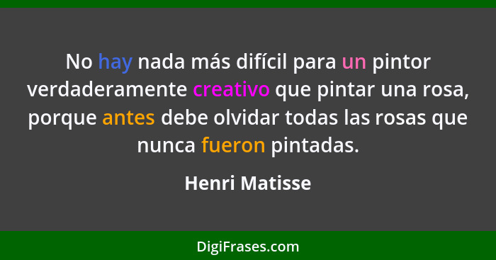 No hay nada más difícil para un pintor verdaderamente creativo que pintar una rosa, porque antes debe olvidar todas las rosas que nunc... - Henri Matisse